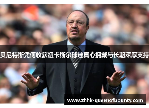 贝尼特斯凭何收获纽卡斯尔球迷真心拥戴与长期深厚支持 贝尼特斯凭何收获纽卡斯尔球迷真心拥戴与长期深厚支持