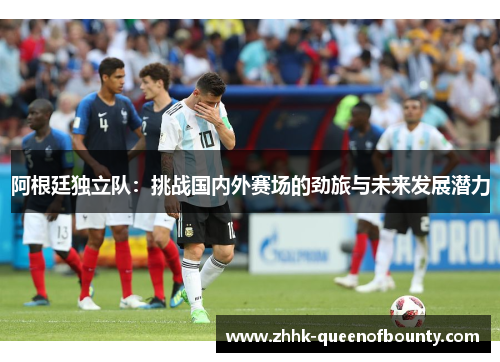 阿根廷独立队:挑战国内外赛场的劲旅与未来发展潜力 阿根廷独立队:挑战国内外赛场的劲旅与未来发展潜力