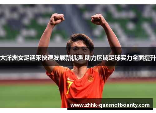 大洋洲女足迎来快速发展新机遇 助力区域足球实力全面提升
