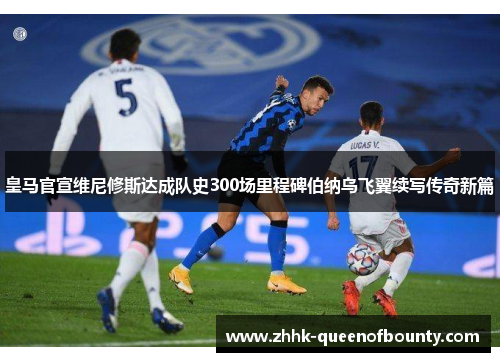 皇马官宣维尼修斯达成队史300场里程碑伯纳乌飞翼续写传奇新篇