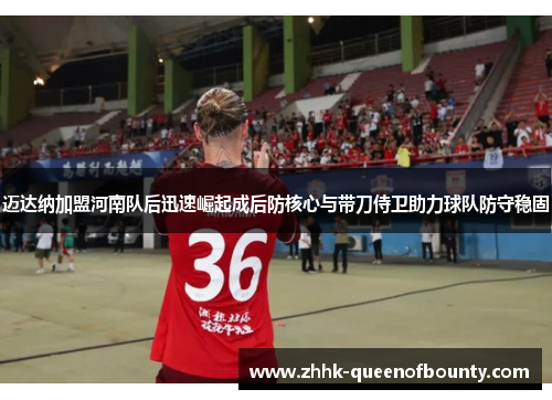 迈达纳加盟河南队后迅速崛起成后防核心与带刀侍卫助力球队防守稳固