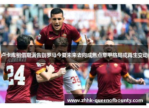 卢卡库租借期满告别罗马今夏未来去向成焦点意甲格局或再生变动