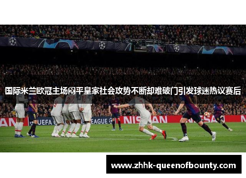 国际米兰欧冠主场闷平皇家社会攻势不断却难破门引发球迷热议赛后 国际米兰欧冠主场闷平皇家社会攻势不断却难破门引发球迷热议赛后