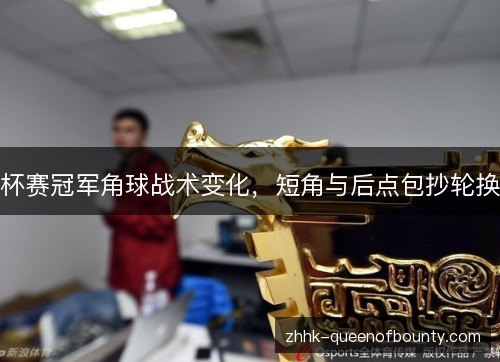 杯赛冠军角球战术变化,短角与后点包抄轮换 杯赛冠军角球战术变化,短角与后点包抄轮换